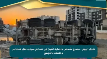 عاجل اليوم.. مصرع شخص وإصابة اثنين في تصادم سيارة نقل فنطاس وخلاطة بالتجمع